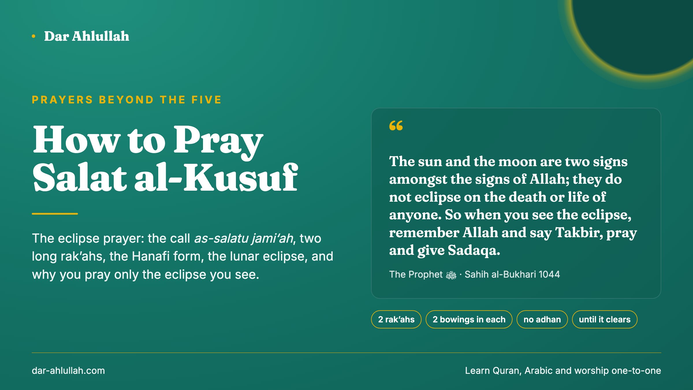 How to pray salat al-kusuf - the eclipse prayer, with the Prophet's words that the sun and the moon are two signs of Allah and do not eclipse for anyone's death or life, and his command to remember Allah, say takbir, pray and give charity, beside two rak'ahs, two bowings in each, no adhan, the call as-salatu jami'ah, and praying until the eclipse clears